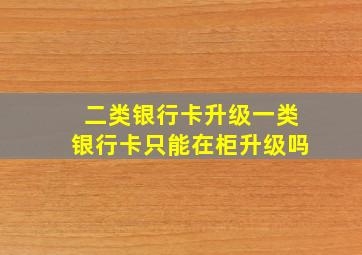 二类银行卡升级一类银行卡只能在柜升级吗