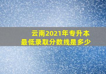 云南2021年专升本最低录取分数线是多少