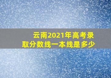 云南2021年高考录取分数线一本线是多少