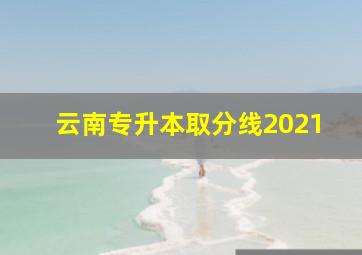 云南专升本取分线2021