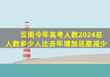 云南今年高考人数2024总人数多少人比去年增加还是减少