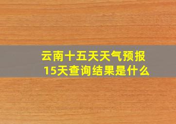 云南十五天天气预报15天查询结果是什么