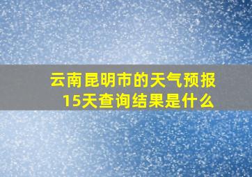 云南昆明市的天气预报15天查询结果是什么