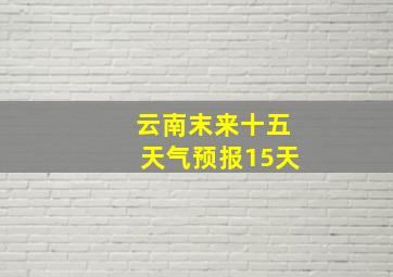 云南末来十五天气预报15天