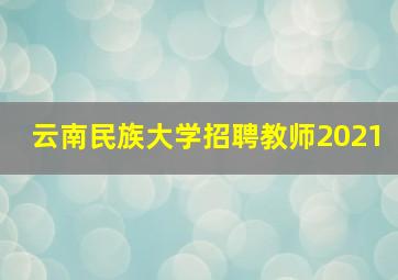 云南民族大学招聘教师2021