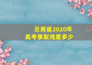 云南省2020年高考录取线是多少