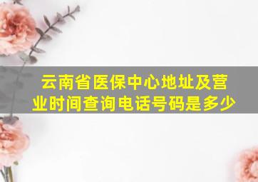 云南省医保中心地址及营业时间查询电话号码是多少