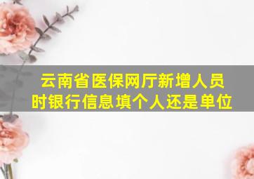 云南省医保网厅新增人员时银行信息填个人还是单位