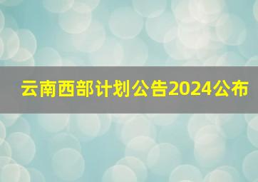 云南西部计划公告2024公布