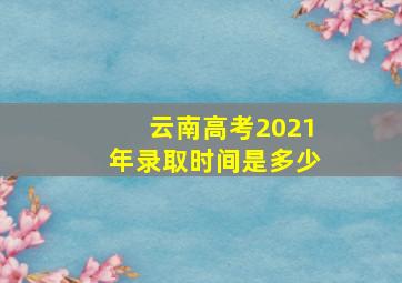 云南高考2021年录取时间是多少