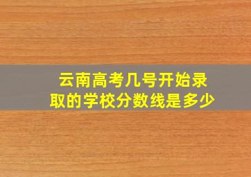 云南高考几号开始录取的学校分数线是多少