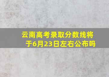 云南高考录取分数线将于6月23日左右公布吗