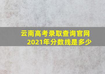 云南高考录取查询官网2021年分数线是多少