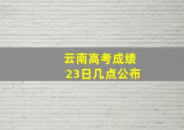 云南高考成绩23日几点公布