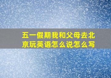 五一假期我和父母去北京玩英语怎么说怎么写