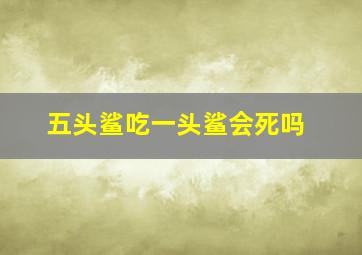 五头鲨吃一头鲨会死吗