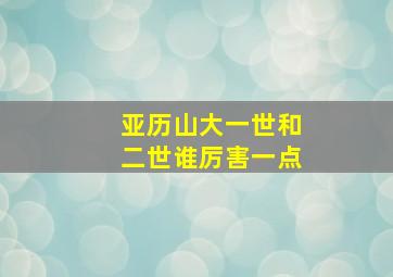 亚历山大一世和二世谁厉害一点