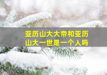 亚历山大大帝和亚历山大一世是一个人吗