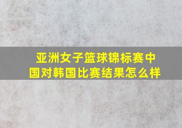 亚洲女子篮球锦标赛中国对韩国比赛结果怎么样