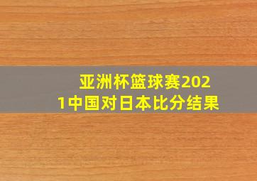 亚洲杯篮球赛2021中国对日本比分结果