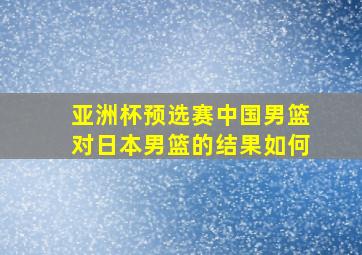 亚洲杯预选赛中国男篮对日本男篮的结果如何