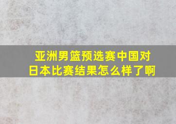 亚洲男篮预选赛中国对日本比赛结果怎么样了啊