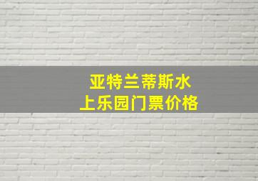 亚特兰蒂斯水上乐园门票价格