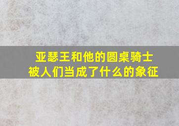 亚瑟王和他的圆桌骑士被人们当成了什么的象征