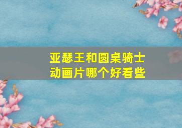 亚瑟王和圆桌骑士动画片哪个好看些