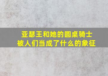 亚瑟王和她的圆桌骑士被人们当成了什么的象征