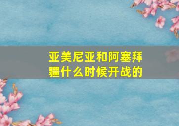 亚美尼亚和阿塞拜疆什么时候开战的