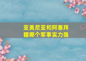 亚美尼亚和阿塞拜疆哪个军事实力强