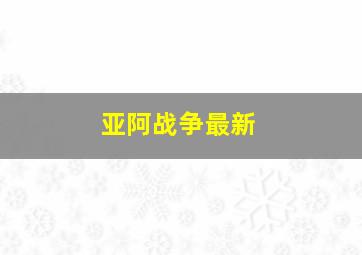 亚阿战争最新