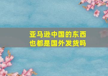 亚马逊中国的东西也都是国外发货吗