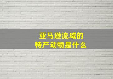 亚马逊流域的特产动物是什么