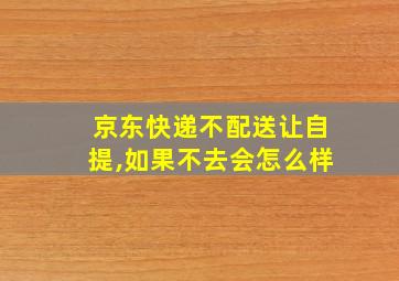 京东快递不配送让自提,如果不去会怎么样