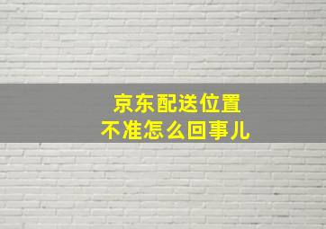 京东配送位置不准怎么回事儿