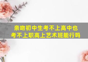 亲吻初中生考不上高中也考不上职高上艺术班能行吗