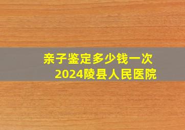 亲子鉴定多少钱一次2024陵县人民医院