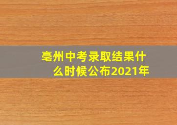 亳州中考录取结果什么时候公布2021年