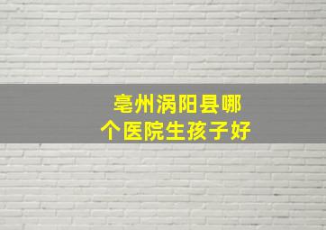 亳州涡阳县哪个医院生孩子好