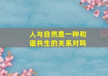 人与自然是一种和谐共生的关系对吗