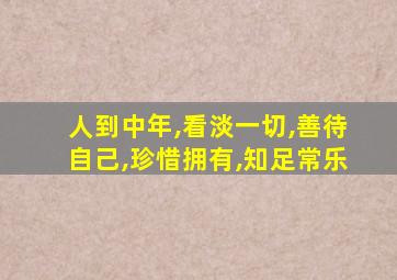 人到中年,看淡一切,善待自己,珍惜拥有,知足常乐