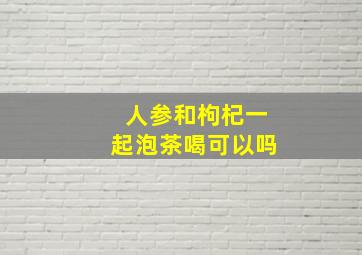 人参和枸杞一起泡茶喝可以吗