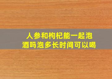 人参和枸杞能一起泡酒吗泡多长时间可以喝