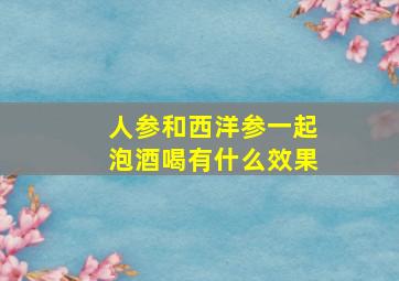 人参和西洋参一起泡酒喝有什么效果