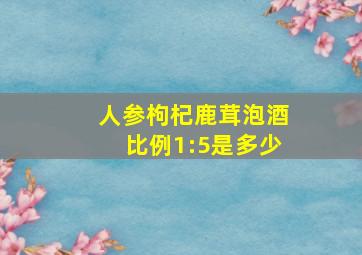 人参枸杞鹿茸泡酒比例1:5是多少