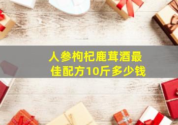 人参枸杞鹿茸酒最佳配方10斤多少钱