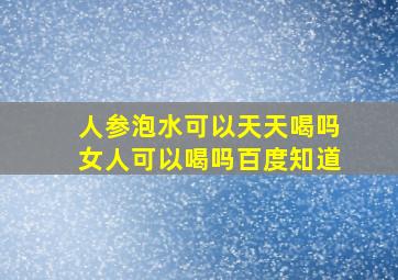 人参泡水可以天天喝吗女人可以喝吗百度知道