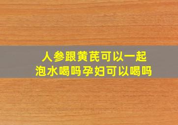 人参跟黄芪可以一起泡水喝吗孕妇可以喝吗